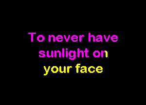 To never have

sunlight on
your face