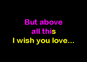 But above

all this
I wish you love...