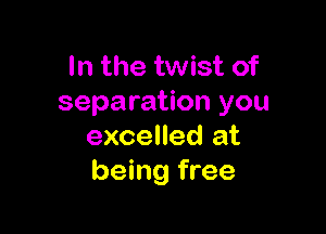 In the twist of
separation you

excelled at
being free