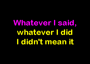 Whatever I said,

whatever I did
I didn't mean it