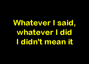 Whatever I said,

whatever I did
I didn't mean it