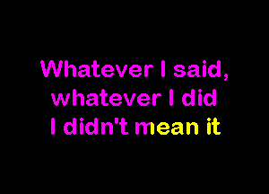 Whatever I said,

whatever I did
I didn't mean it
