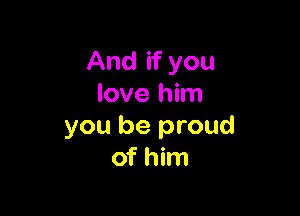 And if you
love him

you be proud
of him
