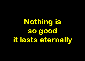 Nothing is

so good
it lasts eternally