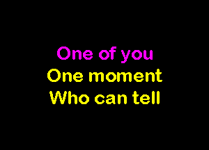 One of you

One moment
Who can tell
