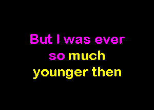 But I was ever

so much
youngerthen