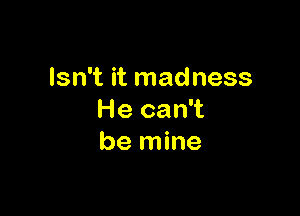 Isn't it madness

He can't
be mine