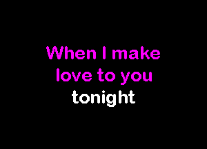 When I make

love to you
tonight