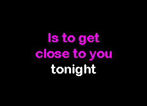 Is to get

close to you
tonight