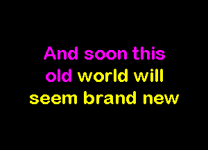 And soon this

old world will
seem brand new