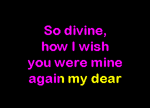 So divine,
how I wish

you were mine
again my dear