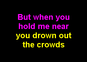 But when you
hold me near

you drown out
the crowds
