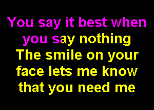 You say it best when
you say nothing
The smile on your
face lets me know
that you need me