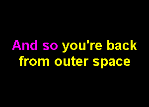 And so you're back

from outer space