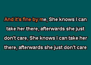 And it's fine by me, She knows I can
take her there, afterwards shejust
don't care, She knows I can take her

there, afterwards she just don't care