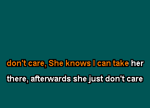 don't care, She knows I can take her

there, afterwards she just don't care