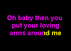 Oh baby then you

put your loving
arms around me