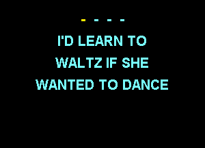 I'D LEARN TO
WALTZ IF SHE

WANTED TO DANCE