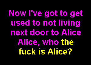 Now I've got to get
used to not living

next door to Alice
Alice, who the
fuck is Alice?