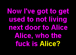 Now I've got to get
used to not living

next door to Alice
Alice, who the
fuck is Alice?
