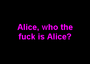 Alice, who the

fuck is Alice?