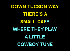 DOWN TUCSON WAY
THERE'S A
SMALL CAFE

WHERE THEY PLAY
A LITTLE
COWBOY TUNE