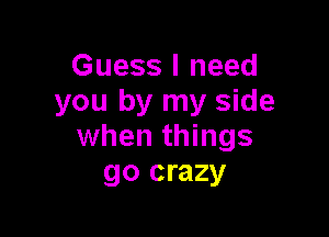 Guess I need
you by my side

when things
go crazy