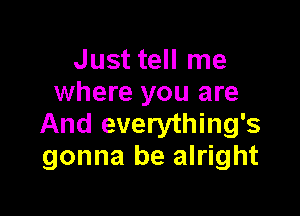 Just tell me
where you are

And everything's
gonna be alright