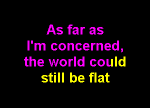 As far as
I'm concerned,

the world could
still be flat