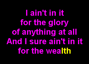 I ain't in it
for the glory

of anything at all
And I sure ain't in it
for the wealth