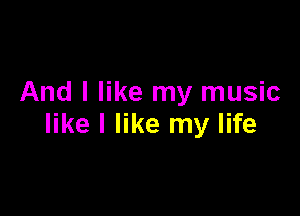 And I like my music

like I like my life