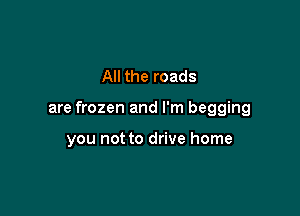 All the roads

are frozen and I'm begging

you not to drive home