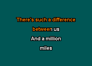 There's such a difference

between us
And a million

miles