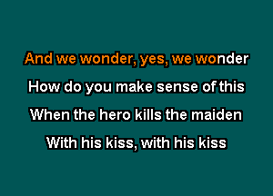 And we wonder, yes, we wonder
How do you make sense ofthis
When the hero kills the maiden

With his kiss, with his kiss