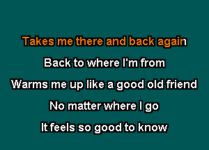 Takes me there and back again
Back to where I'm from
Warms me up like a good old friend
No matter where I go

It feels so good to know