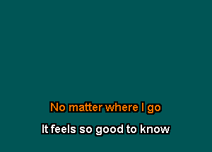 No matter where I go

It feels so good to know