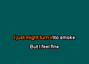 ljust might turn into smoke
But I feel fine