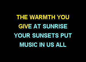 THE WARMTH YOU
GIVE AT SUNRISE

YOUR SUNSETS PUT
MUSIC IN US ALL