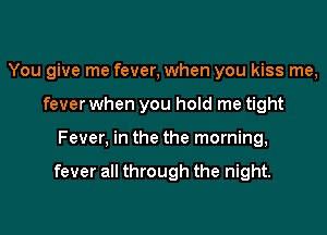 You give me fever, when you kiss me,
fever when you hold me tight

Fever, in the the morning,

fever all through the night.