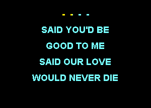 SAID YOU'D BE
GOOD TO ME

SAID OUR LOVE
WOULD NEVER DIE