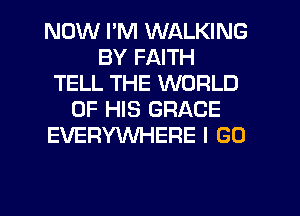 NOW I'M WALKING
BY FAITH
TELL THE WORLD
OF HIS GRACE
EVERYWHERE I GO