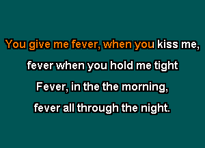 You give me fever, when you kiss me,
fever when you hold me tight

Fever, in the the morning,

fever all through the night.