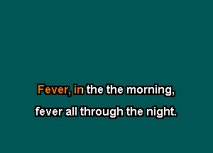 Fever, in the the morning,

fever all through the night.