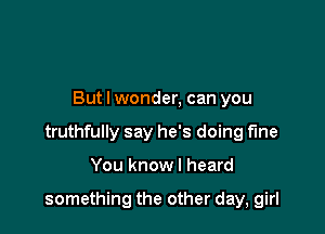 But I wonder, can you
truthfully say he's doing fine

You know I heard

something the other day, girl