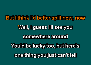 But I think I'd better split now, now
Well, I guess I'll see you
somewhere around

You'd be lucky too, but here's

one thing you just can't tell
