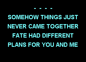 SOMEHOW THINGS JUST
NEVER CAME TOGETHER
FATE HAD DIFFERENT
PLANS FOR YOU AND ME