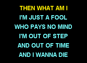 THEN WHAT AM I
I'M JUST A FOOL
WHO PAYS N0 MIND
I'M OUT OF STEP
AND OUT OF TIME

AND I WANNA DIE l