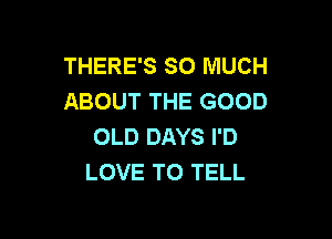 THERE'S SO MUCH
ABOUT THE GOOD

OLD DAYS I'D
LOVE TO TELL