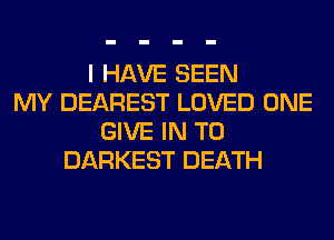 I HAVE SEEN
MY DEAREST LOVED ONE
GIVE IN TO
DARKEST DEATH