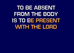 TO BE ABSENT
FROM THE BODY
IS TO BE PRESENT
WTH THE LORD

g